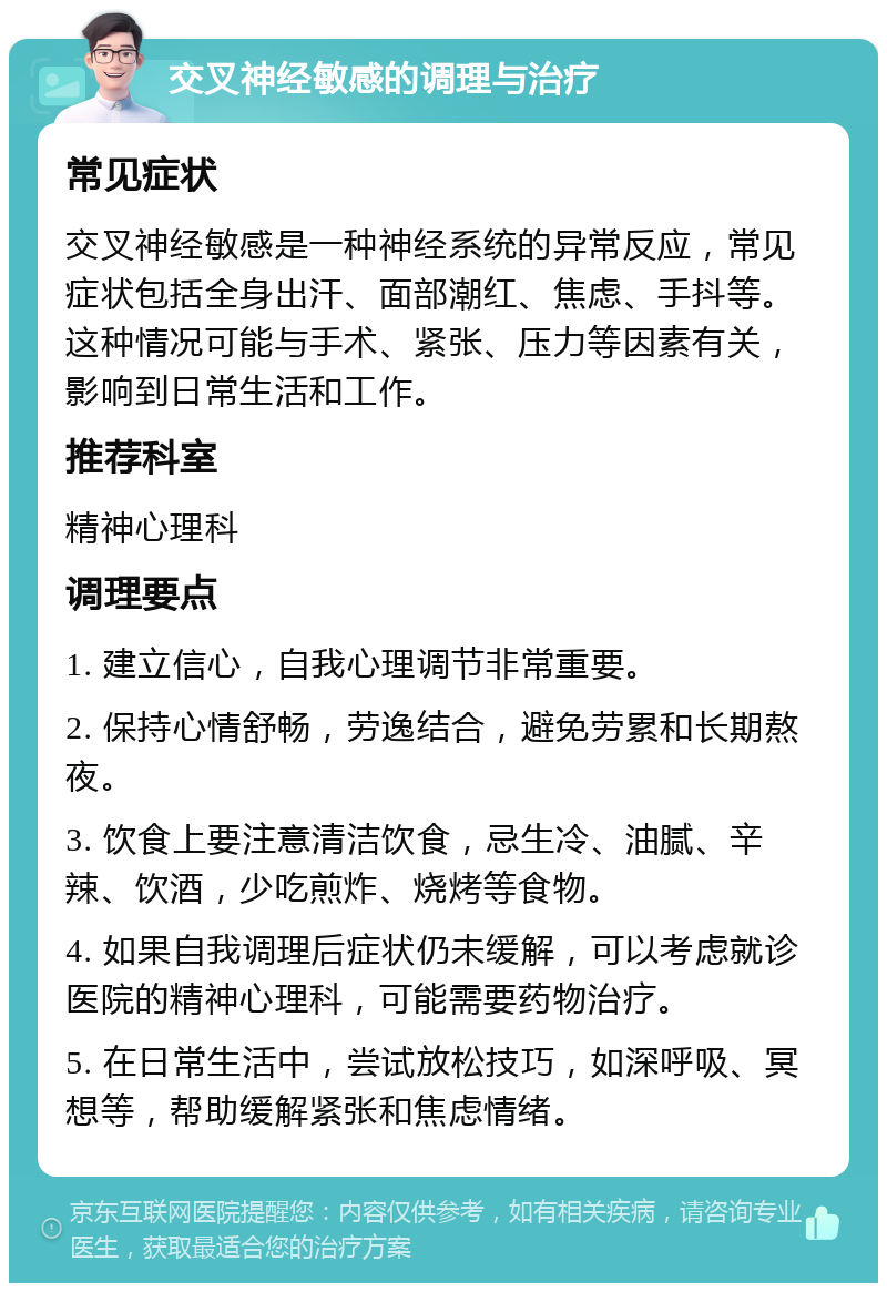 交叉神经敏感的调理与治疗 常见症状 交叉神经敏感是一种神经系统的异常反应，常见症状包括全身出汗、面部潮红、焦虑、手抖等。这种情况可能与手术、紧张、压力等因素有关，影响到日常生活和工作。 推荐科室 精神心理科 调理要点 1. 建立信心，自我心理调节非常重要。 2. 保持心情舒畅，劳逸结合，避免劳累和长期熬夜。 3. 饮食上要注意清洁饮食，忌生冷、油腻、辛辣、饮酒，少吃煎炸、烧烤等食物。 4. 如果自我调理后症状仍未缓解，可以考虑就诊医院的精神心理科，可能需要药物治疗。 5. 在日常生活中，尝试放松技巧，如深呼吸、冥想等，帮助缓解紧张和焦虑情绪。