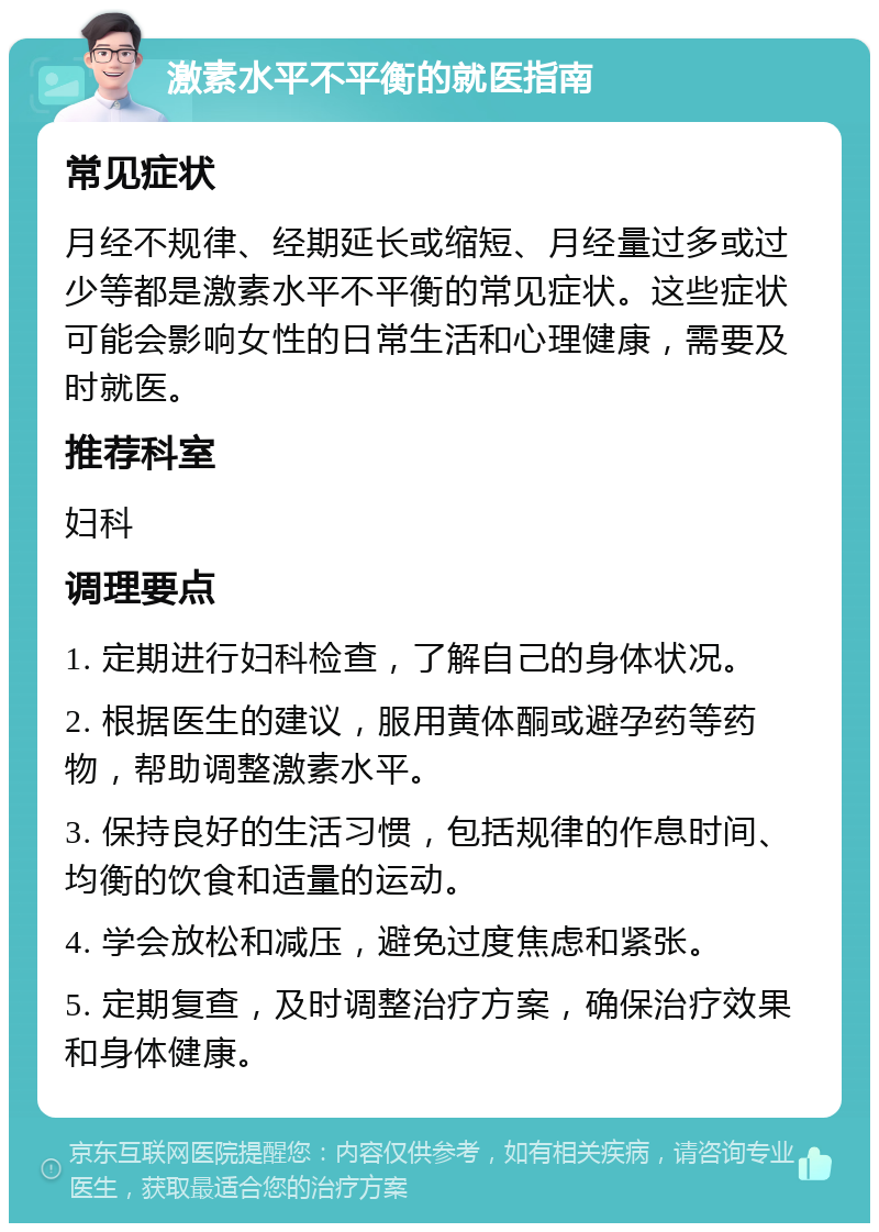 激素水平不平衡的就医指南 常见症状 月经不规律、经期延长或缩短、月经量过多或过少等都是激素水平不平衡的常见症状。这些症状可能会影响女性的日常生活和心理健康，需要及时就医。 推荐科室 妇科 调理要点 1. 定期进行妇科检查，了解自己的身体状况。 2. 根据医生的建议，服用黄体酮或避孕药等药物，帮助调整激素水平。 3. 保持良好的生活习惯，包括规律的作息时间、均衡的饮食和适量的运动。 4. 学会放松和减压，避免过度焦虑和紧张。 5. 定期复查，及时调整治疗方案，确保治疗效果和身体健康。