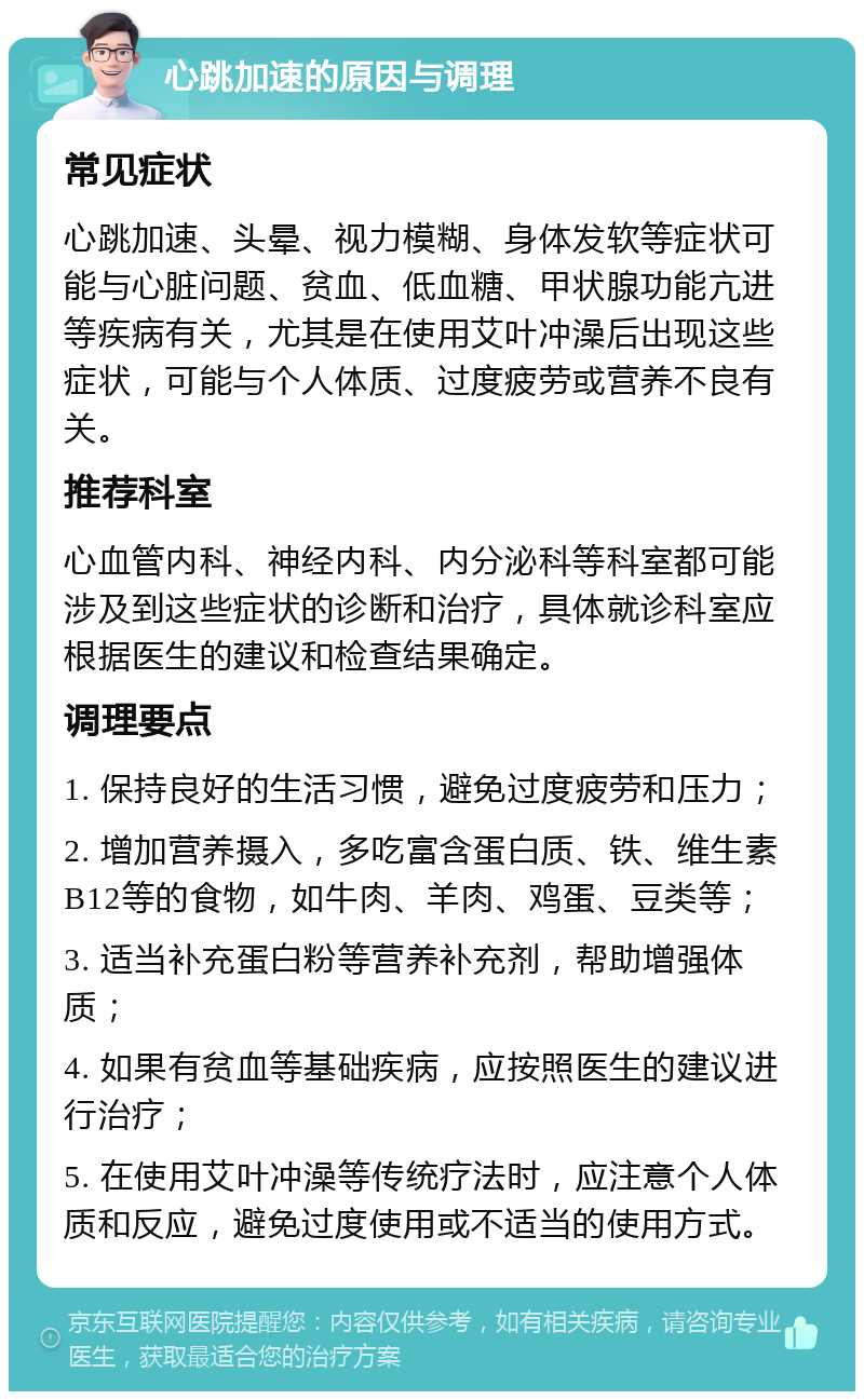 心跳加速的原因与调理 常见症状 心跳加速、头晕、视力模糊、身体发软等症状可能与心脏问题、贫血、低血糖、甲状腺功能亢进等疾病有关，尤其是在使用艾叶冲澡后出现这些症状，可能与个人体质、过度疲劳或营养不良有关。 推荐科室 心血管内科、神经内科、内分泌科等科室都可能涉及到这些症状的诊断和治疗，具体就诊科室应根据医生的建议和检查结果确定。 调理要点 1. 保持良好的生活习惯，避免过度疲劳和压力； 2. 增加营养摄入，多吃富含蛋白质、铁、维生素B12等的食物，如牛肉、羊肉、鸡蛋、豆类等； 3. 适当补充蛋白粉等营养补充剂，帮助增强体质； 4. 如果有贫血等基础疾病，应按照医生的建议进行治疗； 5. 在使用艾叶冲澡等传统疗法时，应注意个人体质和反应，避免过度使用或不适当的使用方式。