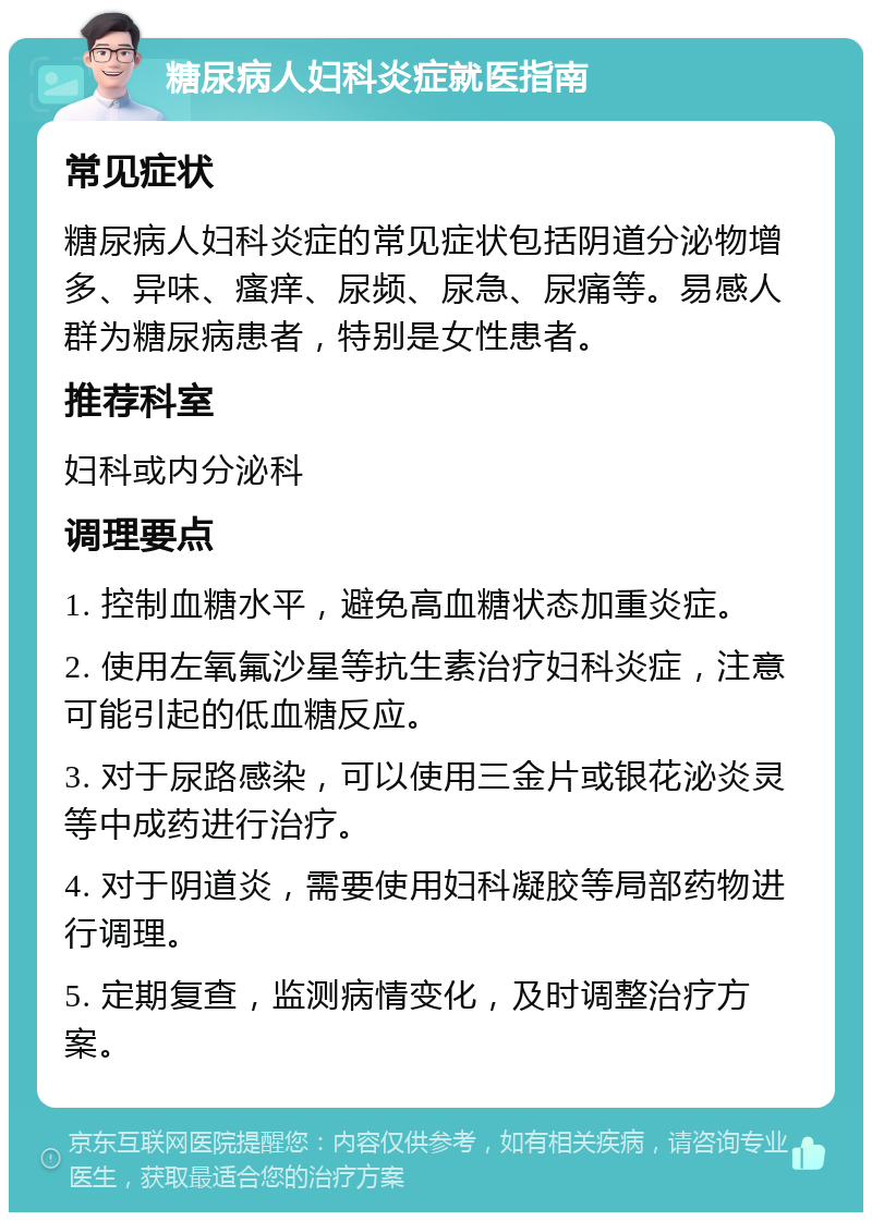 糖尿病人妇科炎症就医指南 常见症状 糖尿病人妇科炎症的常见症状包括阴道分泌物增多、异味、瘙痒、尿频、尿急、尿痛等。易感人群为糖尿病患者，特别是女性患者。 推荐科室 妇科或内分泌科 调理要点 1. 控制血糖水平，避免高血糖状态加重炎症。 2. 使用左氧氟沙星等抗生素治疗妇科炎症，注意可能引起的低血糖反应。 3. 对于尿路感染，可以使用三金片或银花泌炎灵等中成药进行治疗。 4. 对于阴道炎，需要使用妇科凝胶等局部药物进行调理。 5. 定期复查，监测病情变化，及时调整治疗方案。