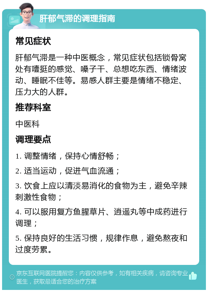 肝郁气滞的调理指南 常见症状 肝郁气滞是一种中医概念，常见症状包括锁骨窝处有噎挺的感觉、嗓子干、总想吃东西、情绪波动、睡眠不佳等。易感人群主要是情绪不稳定、压力大的人群。 推荐科室 中医科 调理要点 1. 调整情绪，保持心情舒畅； 2. 适当运动，促进气血流通； 3. 饮食上应以清淡易消化的食物为主，避免辛辣刺激性食物； 4. 可以服用复方鱼腥草片、逍遥丸等中成药进行调理； 5. 保持良好的生活习惯，规律作息，避免熬夜和过度劳累。