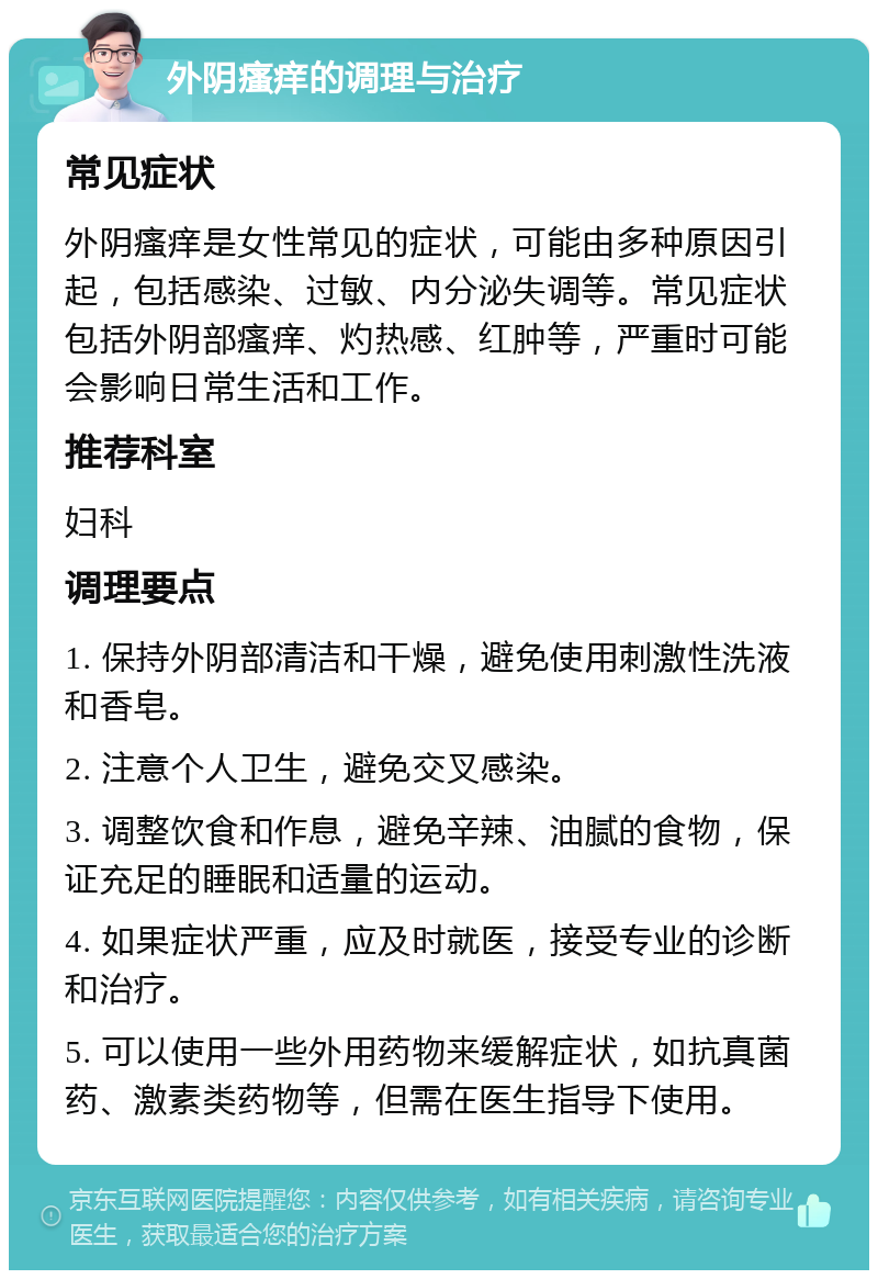 外阴瘙痒的调理与治疗 常见症状 外阴瘙痒是女性常见的症状，可能由多种原因引起，包括感染、过敏、内分泌失调等。常见症状包括外阴部瘙痒、灼热感、红肿等，严重时可能会影响日常生活和工作。 推荐科室 妇科 调理要点 1. 保持外阴部清洁和干燥，避免使用刺激性洗液和香皂。 2. 注意个人卫生，避免交叉感染。 3. 调整饮食和作息，避免辛辣、油腻的食物，保证充足的睡眠和适量的运动。 4. 如果症状严重，应及时就医，接受专业的诊断和治疗。 5. 可以使用一些外用药物来缓解症状，如抗真菌药、激素类药物等，但需在医生指导下使用。