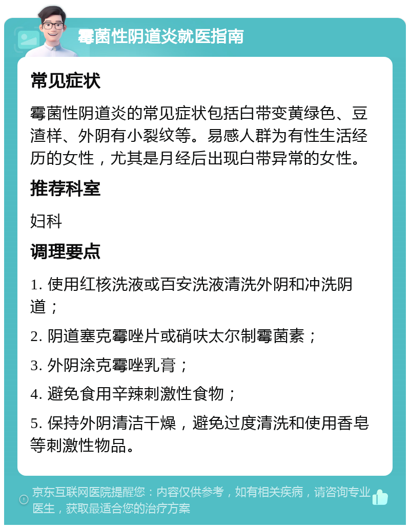 霉菌性阴道炎就医指南 常见症状 霉菌性阴道炎的常见症状包括白带变黄绿色、豆渣样、外阴有小裂纹等。易感人群为有性生活经历的女性，尤其是月经后出现白带异常的女性。 推荐科室 妇科 调理要点 1. 使用红核洗液或百安洗液清洗外阴和冲洗阴道； 2. 阴道塞克霉唑片或硝呋太尔制霉菌素； 3. 外阴涂克霉唑乳膏； 4. 避免食用辛辣刺激性食物； 5. 保持外阴清洁干燥，避免过度清洗和使用香皂等刺激性物品。