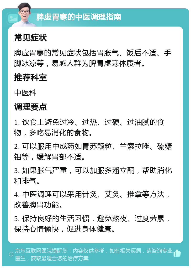 脾虚胃寒的中医调理指南 常见症状 脾虚胃寒的常见症状包括胃胀气、饭后不适、手脚冰凉等，易感人群为脾胃虚寒体质者。 推荐科室 中医科 调理要点 1. 饮食上避免过冷、过热、过硬、过油腻的食物，多吃易消化的食物。 2. 可以服用中成药如胃苏颗粒、兰索拉唑、硫糖铝等，缓解胃部不适。 3. 如果胀气严重，可以加服多潘立酮，帮助消化和排气。 4. 中医调理可以采用针灸、艾灸、推拿等方法，改善脾胃功能。 5. 保持良好的生活习惯，避免熬夜、过度劳累，保持心情愉快，促进身体健康。