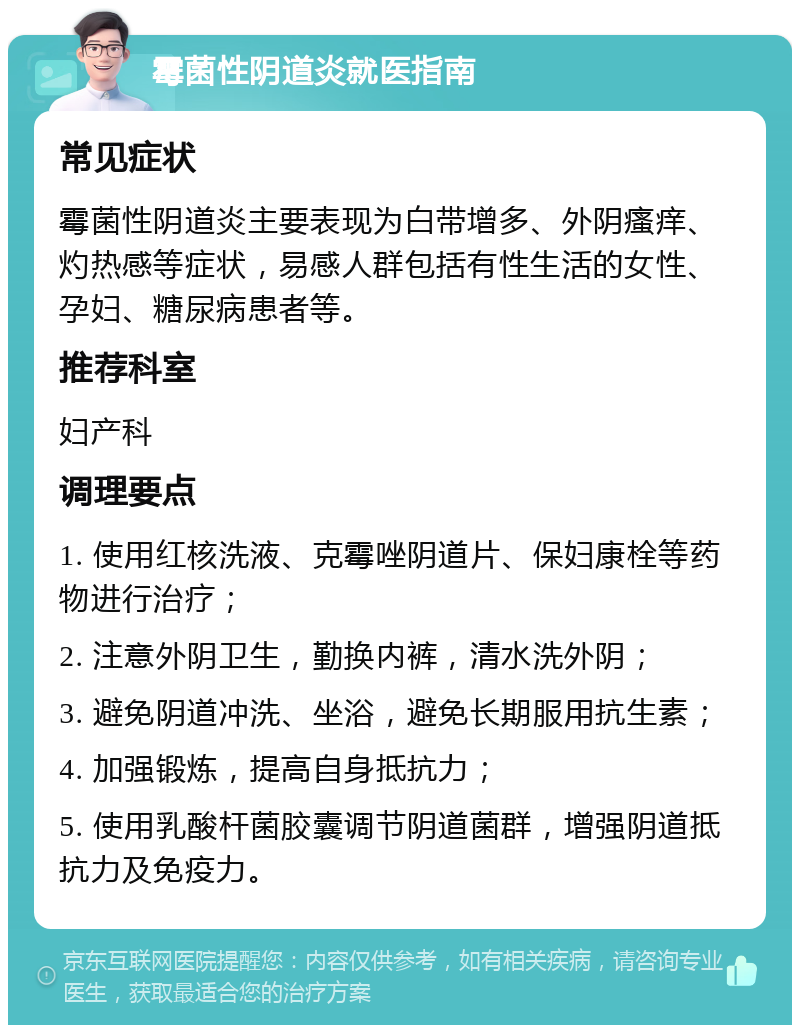 霉菌性阴道炎就医指南 常见症状 霉菌性阴道炎主要表现为白带增多、外阴瘙痒、灼热感等症状，易感人群包括有性生活的女性、孕妇、糖尿病患者等。 推荐科室 妇产科 调理要点 1. 使用红核洗液、克霉唑阴道片、保妇康栓等药物进行治疗； 2. 注意外阴卫生，勤换内裤，清水洗外阴； 3. 避免阴道冲洗、坐浴，避免长期服用抗生素； 4. 加强锻炼，提高自身抵抗力； 5. 使用乳酸杆菌胶囊调节阴道菌群，增强阴道抵抗力及免疫力。