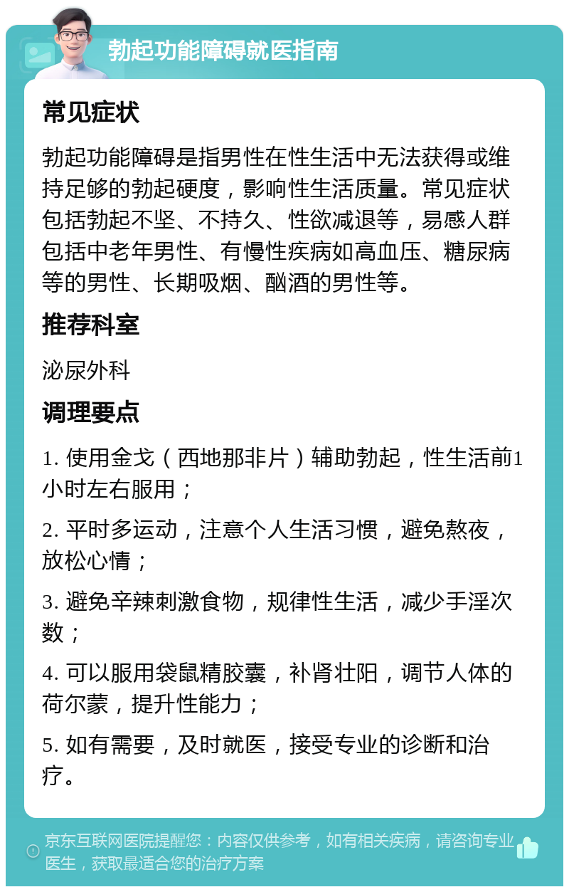 勃起功能障碍就医指南 常见症状 勃起功能障碍是指男性在性生活中无法获得或维持足够的勃起硬度，影响性生活质量。常见症状包括勃起不坚、不持久、性欲减退等，易感人群包括中老年男性、有慢性疾病如高血压、糖尿病等的男性、长期吸烟、酗酒的男性等。 推荐科室 泌尿外科 调理要点 1. 使用金戈（西地那非片）辅助勃起，性生活前1小时左右服用； 2. 平时多运动，注意个人生活习惯，避免熬夜，放松心情； 3. 避免辛辣刺激食物，规律性生活，减少手淫次数； 4. 可以服用袋鼠精胶囊，补肾壮阳，调节人体的荷尔蒙，提升性能力； 5. 如有需要，及时就医，接受专业的诊断和治疗。