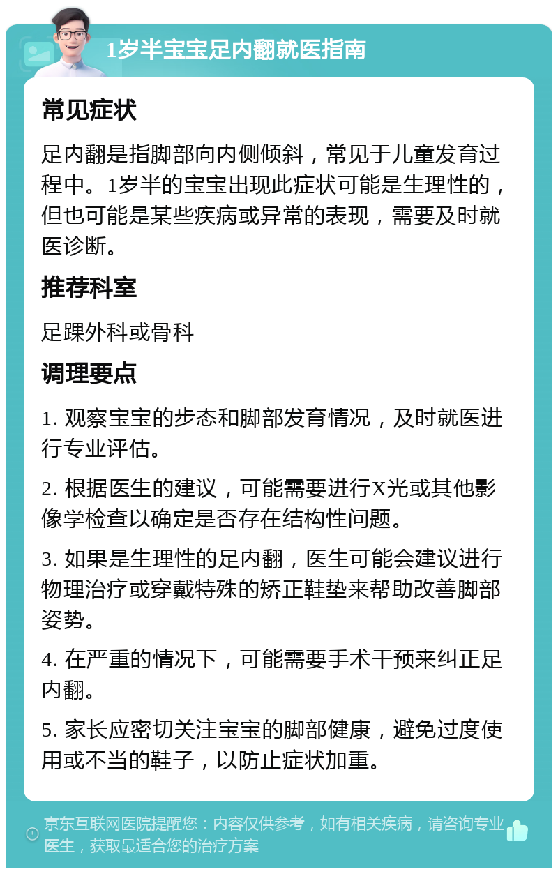 1岁半宝宝足内翻就医指南 常见症状 足内翻是指脚部向内侧倾斜，常见于儿童发育过程中。1岁半的宝宝出现此症状可能是生理性的，但也可能是某些疾病或异常的表现，需要及时就医诊断。 推荐科室 足踝外科或骨科 调理要点 1. 观察宝宝的步态和脚部发育情况，及时就医进行专业评估。 2. 根据医生的建议，可能需要进行X光或其他影像学检查以确定是否存在结构性问题。 3. 如果是生理性的足内翻，医生可能会建议进行物理治疗或穿戴特殊的矫正鞋垫来帮助改善脚部姿势。 4. 在严重的情况下，可能需要手术干预来纠正足内翻。 5. 家长应密切关注宝宝的脚部健康，避免过度使用或不当的鞋子，以防止症状加重。