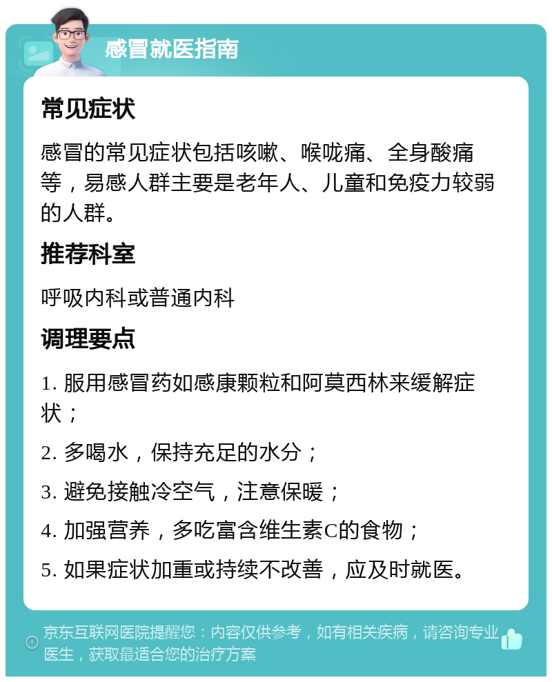 感冒就医指南 常见症状 感冒的常见症状包括咳嗽、喉咙痛、全身酸痛等，易感人群主要是老年人、儿童和免疫力较弱的人群。 推荐科室 呼吸内科或普通内科 调理要点 1. 服用感冒药如感康颗粒和阿莫西林来缓解症状； 2. 多喝水，保持充足的水分； 3. 避免接触冷空气，注意保暖； 4. 加强营养，多吃富含维生素C的食物； 5. 如果症状加重或持续不改善，应及时就医。