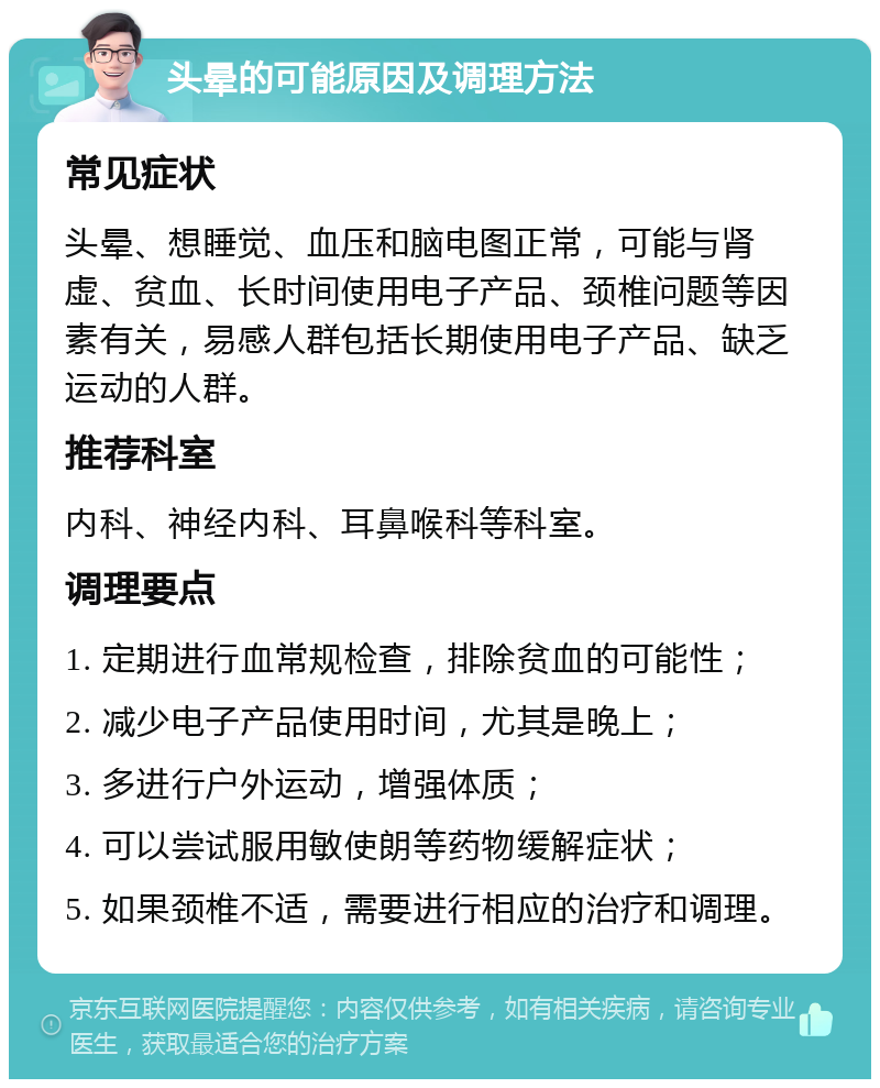 头晕的可能原因及调理方法 常见症状 头晕、想睡觉、血压和脑电图正常，可能与肾虚、贫血、长时间使用电子产品、颈椎问题等因素有关，易感人群包括长期使用电子产品、缺乏运动的人群。 推荐科室 内科、神经内科、耳鼻喉科等科室。 调理要点 1. 定期进行血常规检查，排除贫血的可能性； 2. 减少电子产品使用时间，尤其是晚上； 3. 多进行户外运动，增强体质； 4. 可以尝试服用敏使朗等药物缓解症状； 5. 如果颈椎不适，需要进行相应的治疗和调理。