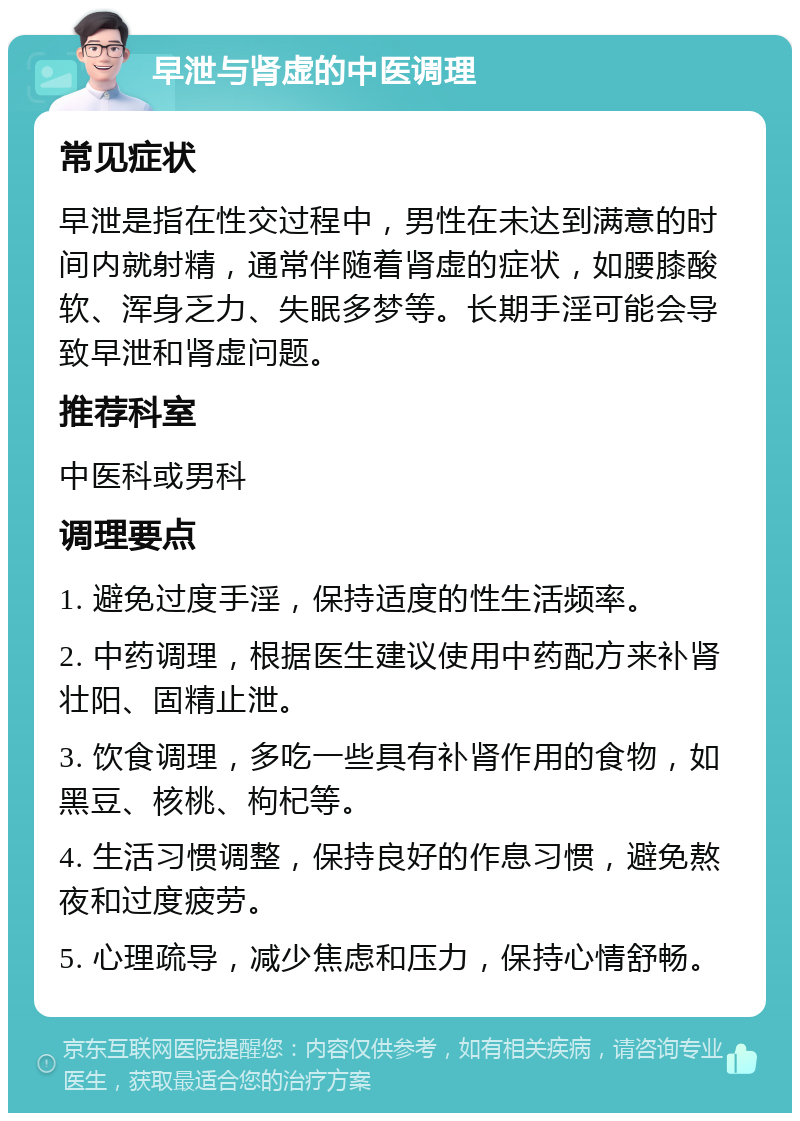 早泄与肾虚的中医调理 常见症状 早泄是指在性交过程中，男性在未达到满意的时间内就射精，通常伴随着肾虚的症状，如腰膝酸软、浑身乏力、失眠多梦等。长期手淫可能会导致早泄和肾虚问题。 推荐科室 中医科或男科 调理要点 1. 避免过度手淫，保持适度的性生活频率。 2. 中药调理，根据医生建议使用中药配方来补肾壮阳、固精止泄。 3. 饮食调理，多吃一些具有补肾作用的食物，如黑豆、核桃、枸杞等。 4. 生活习惯调整，保持良好的作息习惯，避免熬夜和过度疲劳。 5. 心理疏导，减少焦虑和压力，保持心情舒畅。