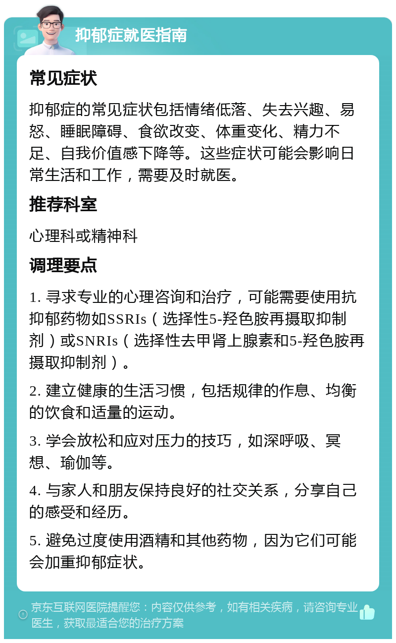 抑郁症就医指南 常见症状 抑郁症的常见症状包括情绪低落、失去兴趣、易怒、睡眠障碍、食欲改变、体重变化、精力不足、自我价值感下降等。这些症状可能会影响日常生活和工作，需要及时就医。 推荐科室 心理科或精神科 调理要点 1. 寻求专业的心理咨询和治疗，可能需要使用抗抑郁药物如SSRIs（选择性5-羟色胺再摄取抑制剂）或SNRIs（选择性去甲肾上腺素和5-羟色胺再摄取抑制剂）。 2. 建立健康的生活习惯，包括规律的作息、均衡的饮食和适量的运动。 3. 学会放松和应对压力的技巧，如深呼吸、冥想、瑜伽等。 4. 与家人和朋友保持良好的社交关系，分享自己的感受和经历。 5. 避免过度使用酒精和其他药物，因为它们可能会加重抑郁症状。