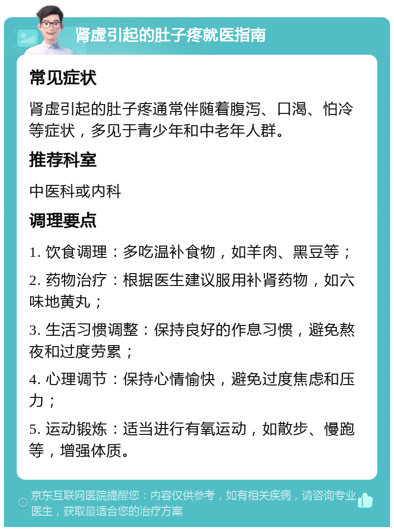 肾虚引起的肚子疼就医指南 常见症状 肾虚引起的肚子疼通常伴随着腹泻、口渴、怕冷等症状，多见于青少年和中老年人群。 推荐科室 中医科或内科 调理要点 1. 饮食调理：多吃温补食物，如羊肉、黑豆等； 2. 药物治疗：根据医生建议服用补肾药物，如六味地黄丸； 3. 生活习惯调整：保持良好的作息习惯，避免熬夜和过度劳累； 4. 心理调节：保持心情愉快，避免过度焦虑和压力； 5. 运动锻炼：适当进行有氧运动，如散步、慢跑等，增强体质。