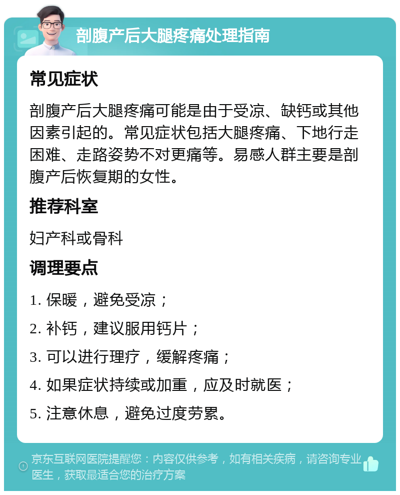 剖腹产后大腿疼痛处理指南 常见症状 剖腹产后大腿疼痛可能是由于受凉、缺钙或其他因素引起的。常见症状包括大腿疼痛、下地行走困难、走路姿势不对更痛等。易感人群主要是剖腹产后恢复期的女性。 推荐科室 妇产科或骨科 调理要点 1. 保暖，避免受凉； 2. 补钙，建议服用钙片； 3. 可以进行理疗，缓解疼痛； 4. 如果症状持续或加重，应及时就医； 5. 注意休息，避免过度劳累。