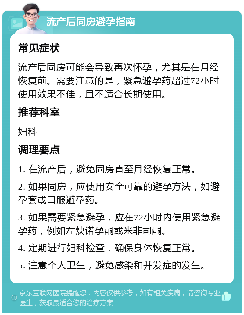 流产后同房避孕指南 常见症状 流产后同房可能会导致再次怀孕，尤其是在月经恢复前。需要注意的是，紧急避孕药超过72小时使用效果不佳，且不适合长期使用。 推荐科室 妇科 调理要点 1. 在流产后，避免同房直至月经恢复正常。 2. 如果同房，应使用安全可靠的避孕方法，如避孕套或口服避孕药。 3. 如果需要紧急避孕，应在72小时内使用紧急避孕药，例如左炔诺孕酮或米非司酮。 4. 定期进行妇科检查，确保身体恢复正常。 5. 注意个人卫生，避免感染和并发症的发生。