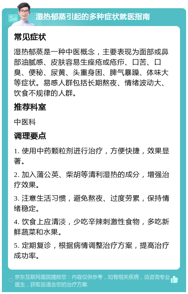 湿热郁蒸引起的多种症状就医指南 常见症状 湿热郁蒸是一种中医概念，主要表现为面部或鼻部油腻感、皮肤容易生痤疮或疮疖、口苦、口臭、便秘、尿黄、头重身困、脾气暴躁、体味大等症状。易感人群包括长期熬夜、情绪波动大、饮食不规律的人群。 推荐科室 中医科 调理要点 1. 使用中药颗粒剂进行治疗，方便快捷，效果显著。 2. 加入蒲公英、柴胡等清利湿热的成分，增强治疗效果。 3. 注意生活习惯，避免熬夜、过度劳累，保持情绪稳定。 4. 饮食上应清淡，少吃辛辣刺激性食物，多吃新鲜蔬菜和水果。 5. 定期复诊，根据病情调整治疗方案，提高治疗成功率。