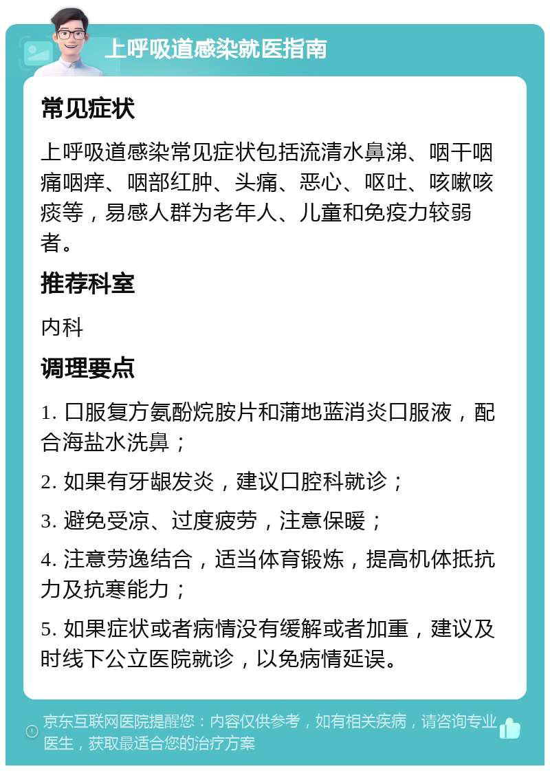 上呼吸道感染就医指南 常见症状 上呼吸道感染常见症状包括流清水鼻涕、咽干咽痛咽痒、咽部红肿、头痛、恶心、呕吐、咳嗽咳痰等，易感人群为老年人、儿童和免疫力较弱者。 推荐科室 内科 调理要点 1. 口服复方氨酚烷胺片和蒲地蓝消炎口服液，配合海盐水洗鼻； 2. 如果有牙龈发炎，建议口腔科就诊； 3. 避免受凉、过度疲劳，注意保暖； 4. 注意劳逸结合，适当体育锻炼，提高机体抵抗力及抗寒能力； 5. 如果症状或者病情没有缓解或者加重，建议及时线下公立医院就诊，以免病情延误。