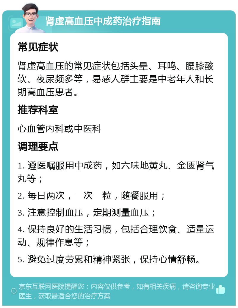 肾虚高血压中成药治疗指南 常见症状 肾虚高血压的常见症状包括头晕、耳鸣、腰膝酸软、夜尿频多等，易感人群主要是中老年人和长期高血压患者。 推荐科室 心血管内科或中医科 调理要点 1. 遵医嘱服用中成药，如六味地黄丸、金匮肾气丸等； 2. 每日两次，一次一粒，随餐服用； 3. 注意控制血压，定期测量血压； 4. 保持良好的生活习惯，包括合理饮食、适量运动、规律作息等； 5. 避免过度劳累和精神紧张，保持心情舒畅。