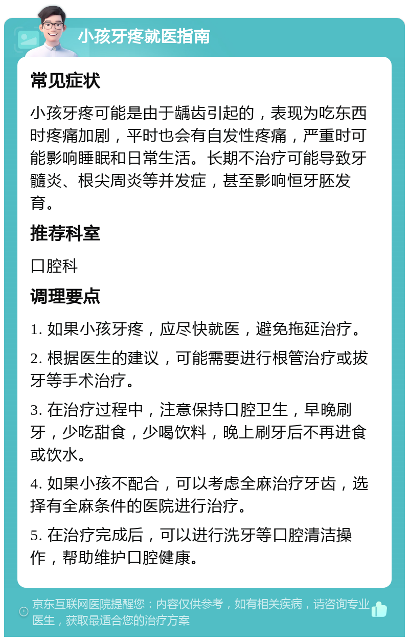 小孩牙疼就医指南 常见症状 小孩牙疼可能是由于龋齿引起的，表现为吃东西时疼痛加剧，平时也会有自发性疼痛，严重时可能影响睡眠和日常生活。长期不治疗可能导致牙髓炎、根尖周炎等并发症，甚至影响恒牙胚发育。 推荐科室 口腔科 调理要点 1. 如果小孩牙疼，应尽快就医，避免拖延治疗。 2. 根据医生的建议，可能需要进行根管治疗或拔牙等手术治疗。 3. 在治疗过程中，注意保持口腔卫生，早晚刷牙，少吃甜食，少喝饮料，晚上刷牙后不再进食或饮水。 4. 如果小孩不配合，可以考虑全麻治疗牙齿，选择有全麻条件的医院进行治疗。 5. 在治疗完成后，可以进行洗牙等口腔清洁操作，帮助维护口腔健康。