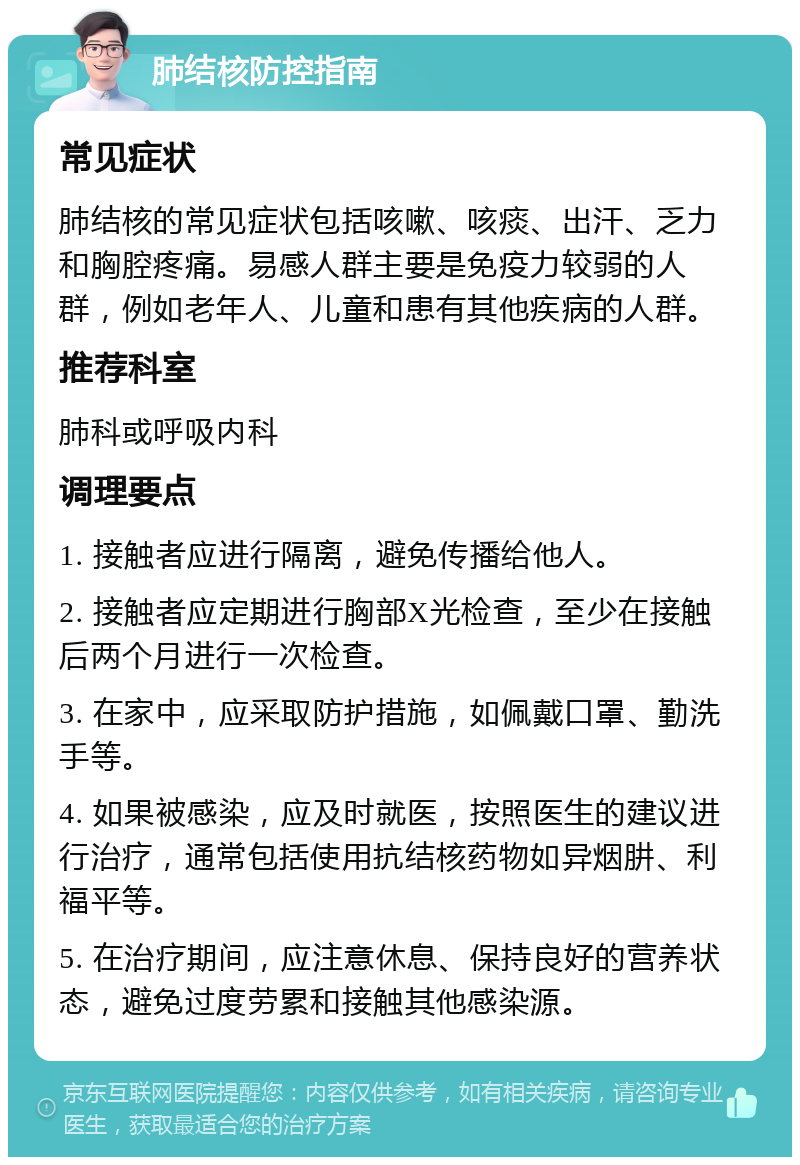 肺结核防控指南 常见症状 肺结核的常见症状包括咳嗽、咳痰、出汗、乏力和胸腔疼痛。易感人群主要是免疫力较弱的人群，例如老年人、儿童和患有其他疾病的人群。 推荐科室 肺科或呼吸内科 调理要点 1. 接触者应进行隔离，避免传播给他人。 2. 接触者应定期进行胸部X光检查，至少在接触后两个月进行一次检查。 3. 在家中，应采取防护措施，如佩戴口罩、勤洗手等。 4. 如果被感染，应及时就医，按照医生的建议进行治疗，通常包括使用抗结核药物如异烟肼、利福平等。 5. 在治疗期间，应注意休息、保持良好的营养状态，避免过度劳累和接触其他感染源。