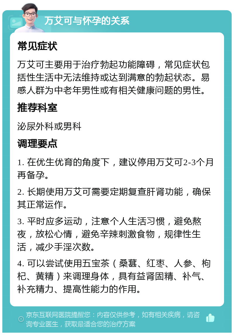 万艾可与怀孕的关系 常见症状 万艾可主要用于治疗勃起功能障碍，常见症状包括性生活中无法维持或达到满意的勃起状态。易感人群为中老年男性或有相关健康问题的男性。 推荐科室 泌尿外科或男科 调理要点 1. 在优生优育的角度下，建议停用万艾可2-3个月再备孕。 2. 长期使用万艾可需要定期复查肝肾功能，确保其正常运作。 3. 平时应多运动，注意个人生活习惯，避免熬夜，放松心情，避免辛辣刺激食物，规律性生活，减少手淫次数。 4. 可以尝试使用五宝茶（桑葚、红枣、人参、枸杞、黄精）来调理身体，具有益肾固精、补气、补充精力、提高性能力的作用。