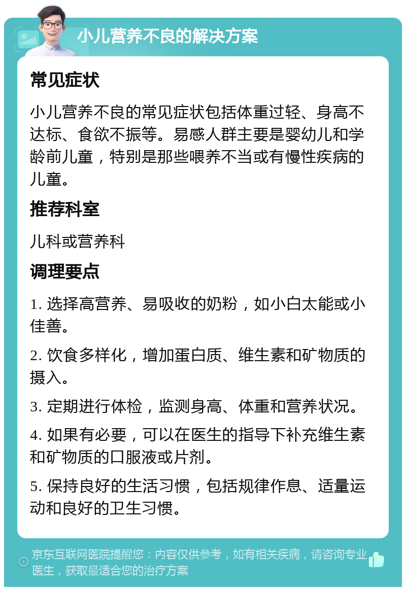 小儿营养不良的解决方案 常见症状 小儿营养不良的常见症状包括体重过轻、身高不达标、食欲不振等。易感人群主要是婴幼儿和学龄前儿童，特别是那些喂养不当或有慢性疾病的儿童。 推荐科室 儿科或营养科 调理要点 1. 选择高营养、易吸收的奶粉，如小白太能或小佳善。 2. 饮食多样化，增加蛋白质、维生素和矿物质的摄入。 3. 定期进行体检，监测身高、体重和营养状况。 4. 如果有必要，可以在医生的指导下补充维生素和矿物质的口服液或片剂。 5. 保持良好的生活习惯，包括规律作息、适量运动和良好的卫生习惯。