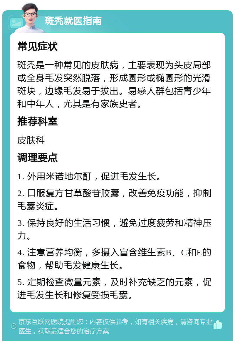 斑秃就医指南 常见症状 斑秃是一种常见的皮肤病，主要表现为头皮局部或全身毛发突然脱落，形成圆形或椭圆形的光滑斑块，边缘毛发易于拔出。易感人群包括青少年和中年人，尤其是有家族史者。 推荐科室 皮肤科 调理要点 1. 外用米诺地尔酊，促进毛发生长。 2. 口服复方甘草酸苷胶囊，改善免疫功能，抑制毛囊炎症。 3. 保持良好的生活习惯，避免过度疲劳和精神压力。 4. 注意营养均衡，多摄入富含维生素B、C和E的食物，帮助毛发健康生长。 5. 定期检查微量元素，及时补充缺乏的元素，促进毛发生长和修复受损毛囊。