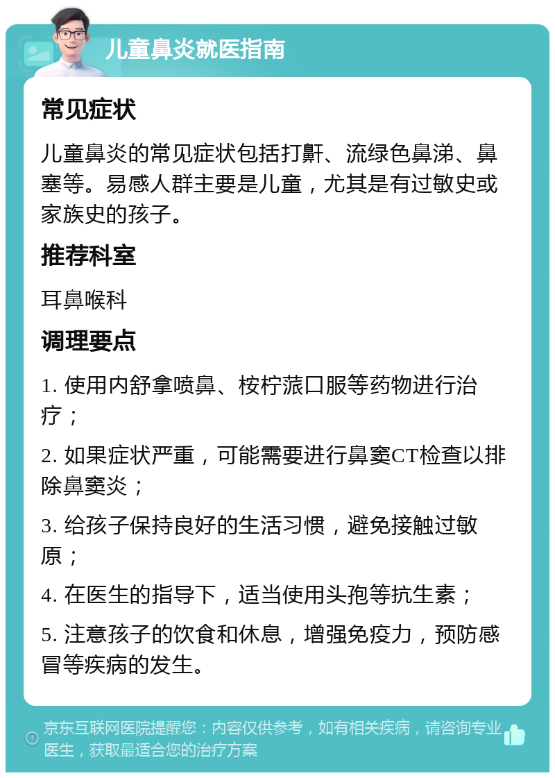 儿童鼻炎就医指南 常见症状 儿童鼻炎的常见症状包括打鼾、流绿色鼻涕、鼻塞等。易感人群主要是儿童，尤其是有过敏史或家族史的孩子。 推荐科室 耳鼻喉科 调理要点 1. 使用内舒拿喷鼻、桉柠蒎口服等药物进行治疗； 2. 如果症状严重，可能需要进行鼻窦CT检查以排除鼻窦炎； 3. 给孩子保持良好的生活习惯，避免接触过敏原； 4. 在医生的指导下，适当使用头孢等抗生素； 5. 注意孩子的饮食和休息，增强免疫力，预防感冒等疾病的发生。