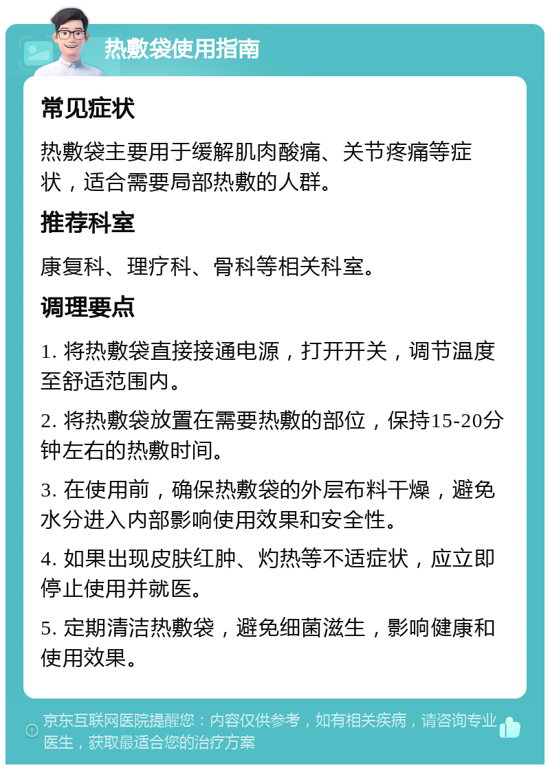 热敷袋使用指南 常见症状 热敷袋主要用于缓解肌肉酸痛、关节疼痛等症状，适合需要局部热敷的人群。 推荐科室 康复科、理疗科、骨科等相关科室。 调理要点 1. 将热敷袋直接接通电源，打开开关，调节温度至舒适范围内。 2. 将热敷袋放置在需要热敷的部位，保持15-20分钟左右的热敷时间。 3. 在使用前，确保热敷袋的外层布料干燥，避免水分进入内部影响使用效果和安全性。 4. 如果出现皮肤红肿、灼热等不适症状，应立即停止使用并就医。 5. 定期清洁热敷袋，避免细菌滋生，影响健康和使用效果。