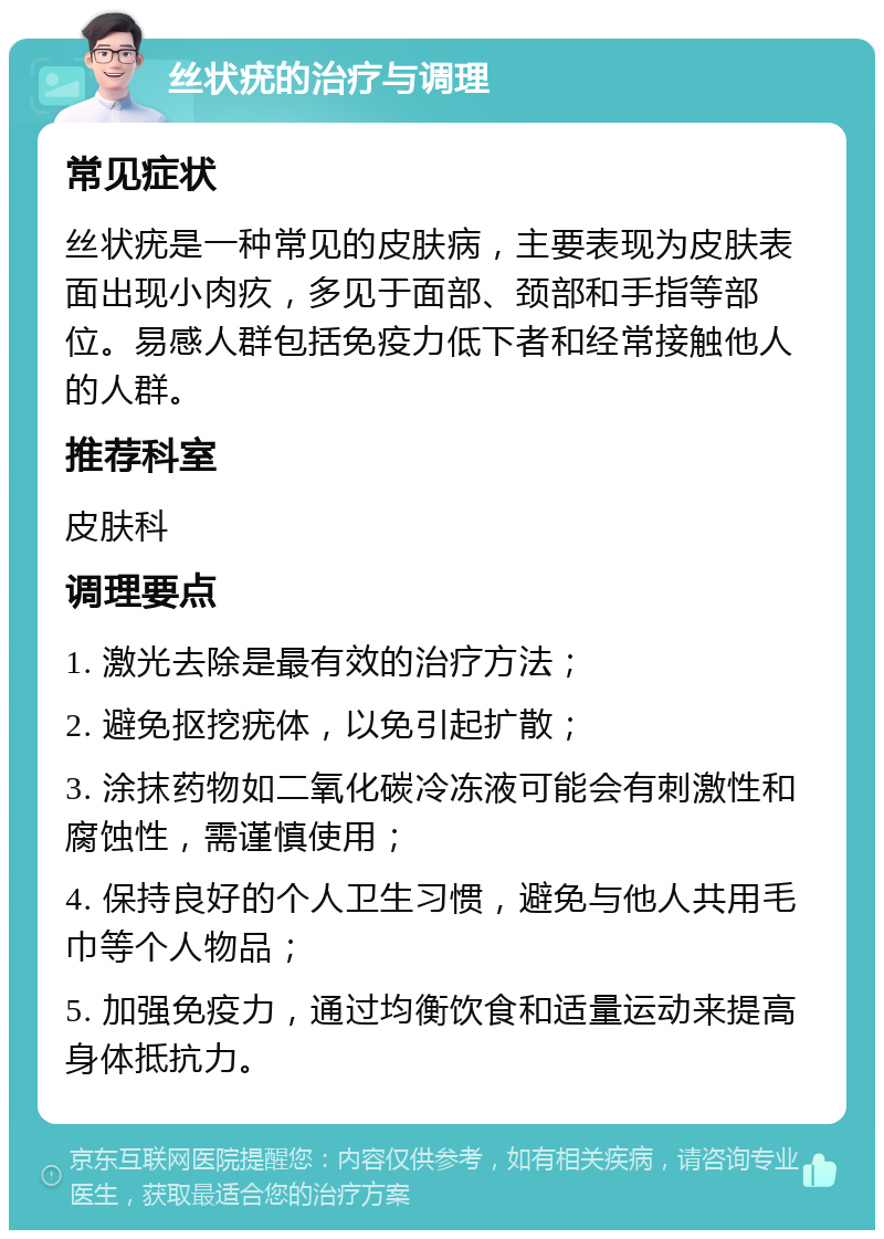 丝状疣的治疗与调理 常见症状 丝状疣是一种常见的皮肤病，主要表现为皮肤表面出现小肉疚，多见于面部、颈部和手指等部位。易感人群包括免疫力低下者和经常接触他人的人群。 推荐科室 皮肤科 调理要点 1. 激光去除是最有效的治疗方法； 2. 避免抠挖疣体，以免引起扩散； 3. 涂抹药物如二氧化碳冷冻液可能会有刺激性和腐蚀性，需谨慎使用； 4. 保持良好的个人卫生习惯，避免与他人共用毛巾等个人物品； 5. 加强免疫力，通过均衡饮食和适量运动来提高身体抵抗力。