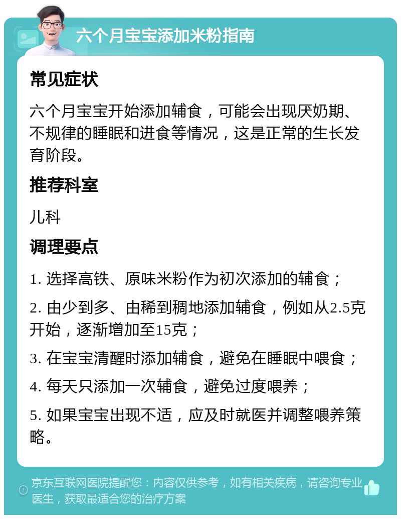 六个月宝宝添加米粉指南 常见症状 六个月宝宝开始添加辅食，可能会出现厌奶期、不规律的睡眠和进食等情况，这是正常的生长发育阶段。 推荐科室 儿科 调理要点 1. 选择高铁、原味米粉作为初次添加的辅食； 2. 由少到多、由稀到稠地添加辅食，例如从2.5克开始，逐渐增加至15克； 3. 在宝宝清醒时添加辅食，避免在睡眠中喂食； 4. 每天只添加一次辅食，避免过度喂养； 5. 如果宝宝出现不适，应及时就医并调整喂养策略。