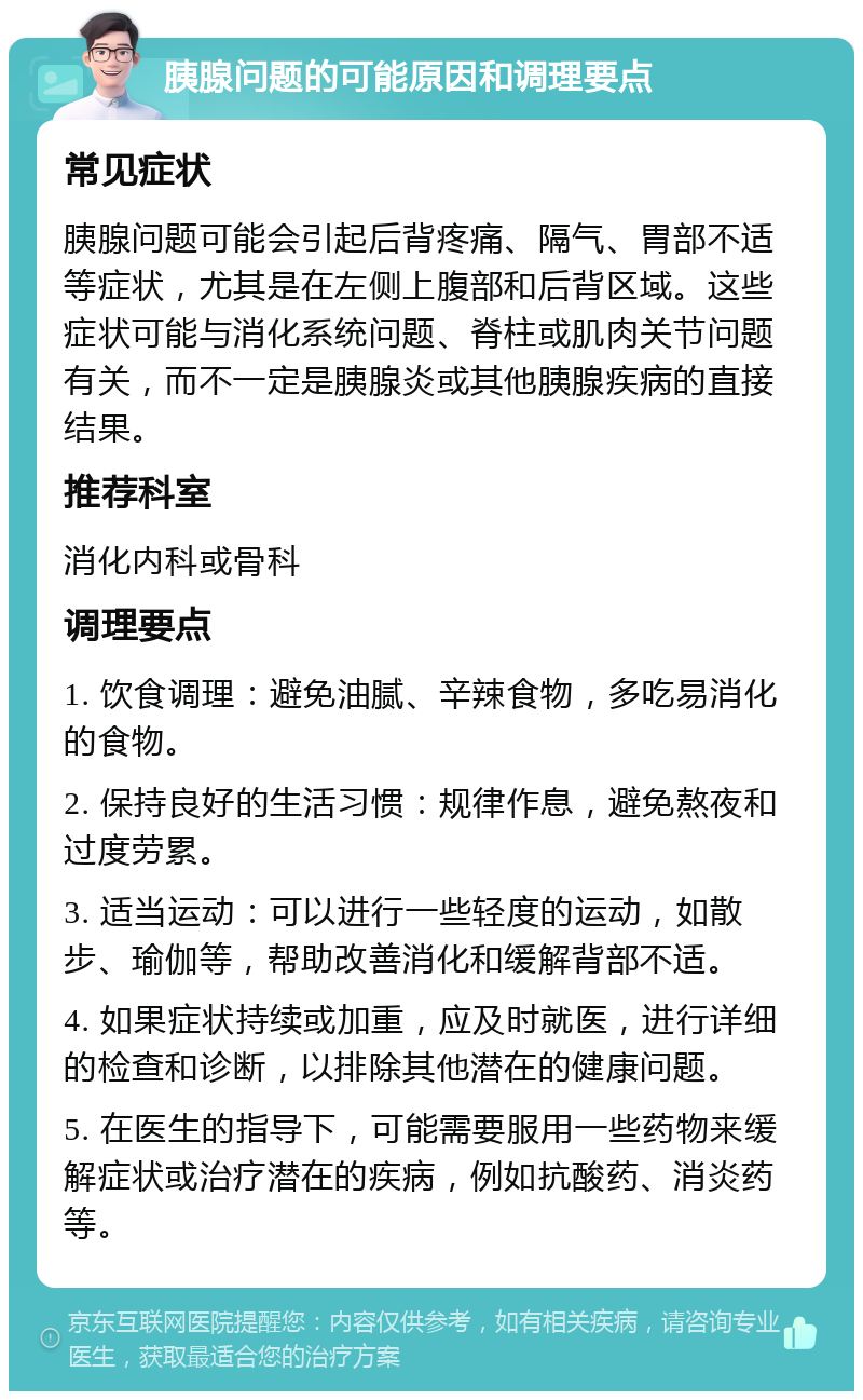 胰腺问题的可能原因和调理要点 常见症状 胰腺问题可能会引起后背疼痛、隔气、胃部不适等症状，尤其是在左侧上腹部和后背区域。这些症状可能与消化系统问题、脊柱或肌肉关节问题有关，而不一定是胰腺炎或其他胰腺疾病的直接结果。 推荐科室 消化内科或骨科 调理要点 1. 饮食调理：避免油腻、辛辣食物，多吃易消化的食物。 2. 保持良好的生活习惯：规律作息，避免熬夜和过度劳累。 3. 适当运动：可以进行一些轻度的运动，如散步、瑜伽等，帮助改善消化和缓解背部不适。 4. 如果症状持续或加重，应及时就医，进行详细的检查和诊断，以排除其他潜在的健康问题。 5. 在医生的指导下，可能需要服用一些药物来缓解症状或治疗潜在的疾病，例如抗酸药、消炎药等。