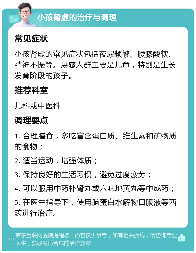 小孩肾虚的治疗与调理 常见症状 小孩肾虚的常见症状包括夜尿频繁、腰膝酸软、精神不振等。易感人群主要是儿童，特别是生长发育阶段的孩子。 推荐科室 儿科或中医科 调理要点 1. 合理膳食，多吃富含蛋白质、维生素和矿物质的食物； 2. 适当运动，增强体质； 3. 保持良好的生活习惯，避免过度疲劳； 4. 可以服用中药补肾丸或六味地黄丸等中成药； 5. 在医生指导下，使用脑蛋白水解物口服液等西药进行治疗。