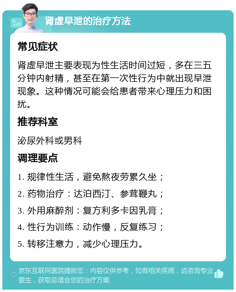 肾虚早泄的治疗方法 常见症状 肾虚早泄主要表现为性生活时间过短，多在三五分钟内射精，甚至在第一次性行为中就出现早泄现象。这种情况可能会给患者带来心理压力和困扰。 推荐科室 泌尿外科或男科 调理要点 1. 规律性生活，避免熬夜劳累久坐； 2. 药物治疗：达泊西汀、参茸鞭丸； 3. 外用麻醉剂：复方利多卡因乳膏； 4. 性行为训练：动作慢，反复练习； 5. 转移注意力，减少心理压力。