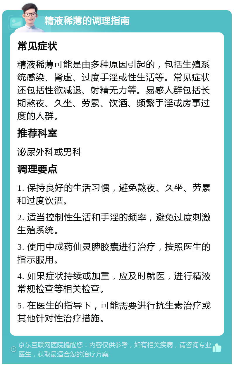 精液稀薄的调理指南 常见症状 精液稀薄可能是由多种原因引起的，包括生殖系统感染、肾虚、过度手淫或性生活等。常见症状还包括性欲减退、射精无力等。易感人群包括长期熬夜、久坐、劳累、饮酒、频繁手淫或房事过度的人群。 推荐科室 泌尿外科或男科 调理要点 1. 保持良好的生活习惯，避免熬夜、久坐、劳累和过度饮酒。 2. 适当控制性生活和手淫的频率，避免过度刺激生殖系统。 3. 使用中成药仙灵脾胶囊进行治疗，按照医生的指示服用。 4. 如果症状持续或加重，应及时就医，进行精液常规检查等相关检查。 5. 在医生的指导下，可能需要进行抗生素治疗或其他针对性治疗措施。