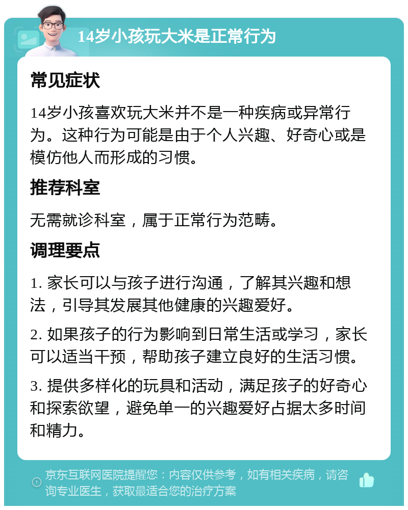 14岁小孩玩大米是正常行为 常见症状 14岁小孩喜欢玩大米并不是一种疾病或异常行为。这种行为可能是由于个人兴趣、好奇心或是模仿他人而形成的习惯。 推荐科室 无需就诊科室，属于正常行为范畴。 调理要点 1. 家长可以与孩子进行沟通，了解其兴趣和想法，引导其发展其他健康的兴趣爱好。 2. 如果孩子的行为影响到日常生活或学习，家长可以适当干预，帮助孩子建立良好的生活习惯。 3. 提供多样化的玩具和活动，满足孩子的好奇心和探索欲望，避免单一的兴趣爱好占据太多时间和精力。