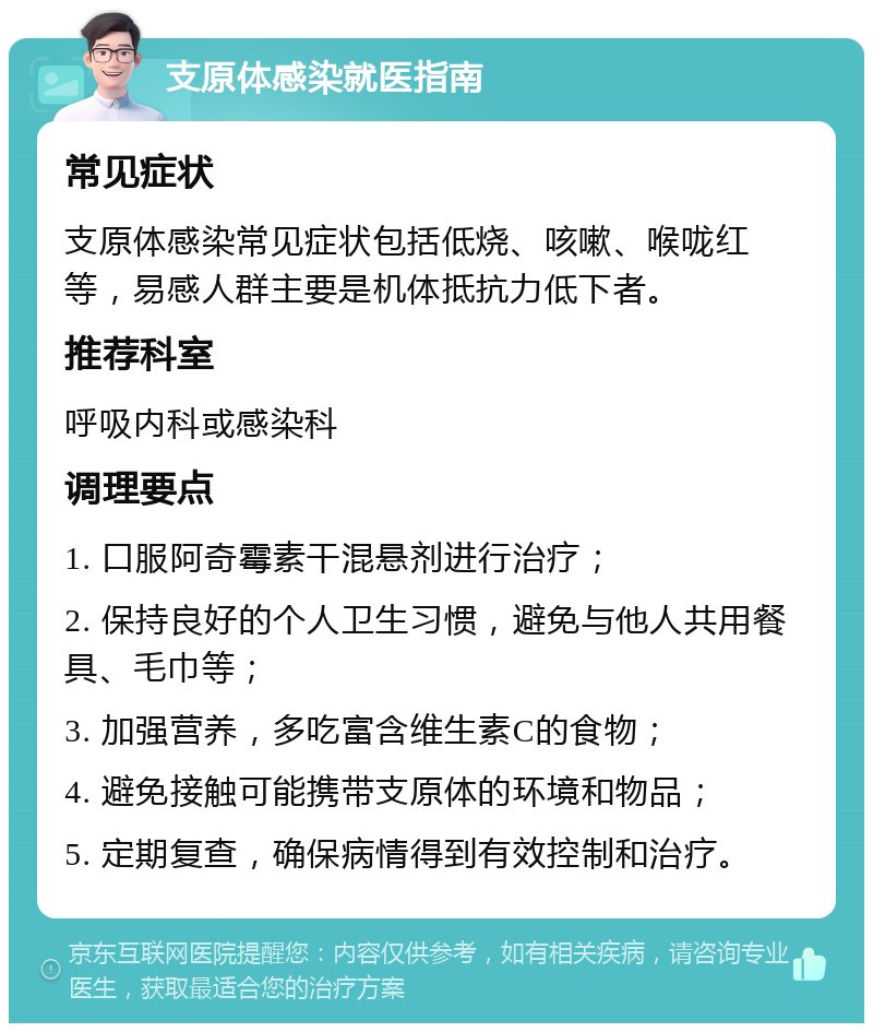 支原体感染就医指南 常见症状 支原体感染常见症状包括低烧、咳嗽、喉咙红等，易感人群主要是机体抵抗力低下者。 推荐科室 呼吸内科或感染科 调理要点 1. 口服阿奇霉素干混悬剂进行治疗； 2. 保持良好的个人卫生习惯，避免与他人共用餐具、毛巾等； 3. 加强营养，多吃富含维生素C的食物； 4. 避免接触可能携带支原体的环境和物品； 5. 定期复查，确保病情得到有效控制和治疗。