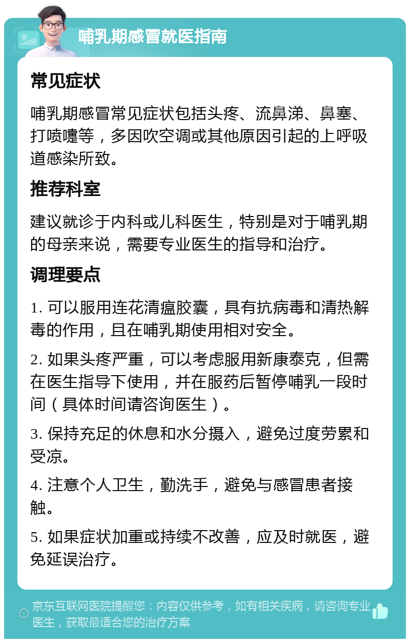 哺乳期感冒就医指南 常见症状 哺乳期感冒常见症状包括头疼、流鼻涕、鼻塞、打喷嚏等，多因吹空调或其他原因引起的上呼吸道感染所致。 推荐科室 建议就诊于内科或儿科医生，特别是对于哺乳期的母亲来说，需要专业医生的指导和治疗。 调理要点 1. 可以服用连花清瘟胶囊，具有抗病毒和清热解毒的作用，且在哺乳期使用相对安全。 2. 如果头疼严重，可以考虑服用新康泰克，但需在医生指导下使用，并在服药后暂停哺乳一段时间（具体时间请咨询医生）。 3. 保持充足的休息和水分摄入，避免过度劳累和受凉。 4. 注意个人卫生，勤洗手，避免与感冒患者接触。 5. 如果症状加重或持续不改善，应及时就医，避免延误治疗。