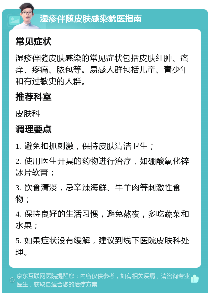 湿疹伴随皮肤感染就医指南 常见症状 湿疹伴随皮肤感染的常见症状包括皮肤红肿、瘙痒、疼痛、脓包等。易感人群包括儿童、青少年和有过敏史的人群。 推荐科室 皮肤科 调理要点 1. 避免扣抓刺激，保持皮肤清洁卫生； 2. 使用医生开具的药物进行治疗，如硼酸氧化锌冰片软膏； 3. 饮食清淡，忌辛辣海鲜、牛羊肉等刺激性食物； 4. 保持良好的生活习惯，避免熬夜，多吃蔬菜和水果； 5. 如果症状没有缓解，建议到线下医院皮肤科处理。