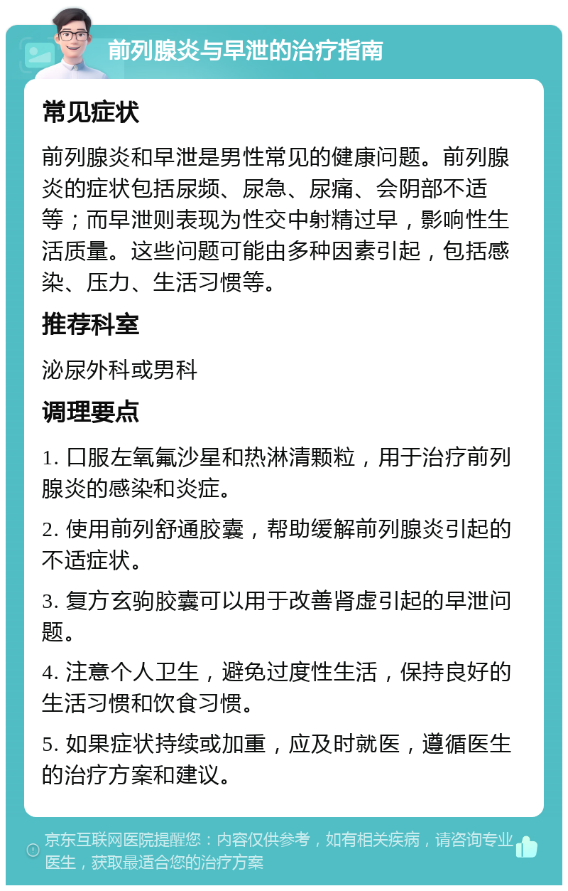 前列腺炎与早泄的治疗指南 常见症状 前列腺炎和早泄是男性常见的健康问题。前列腺炎的症状包括尿频、尿急、尿痛、会阴部不适等；而早泄则表现为性交中射精过早，影响性生活质量。这些问题可能由多种因素引起，包括感染、压力、生活习惯等。 推荐科室 泌尿外科或男科 调理要点 1. 口服左氧氟沙星和热淋清颗粒，用于治疗前列腺炎的感染和炎症。 2. 使用前列舒通胶囊，帮助缓解前列腺炎引起的不适症状。 3. 复方玄驹胶囊可以用于改善肾虚引起的早泄问题。 4. 注意个人卫生，避免过度性生活，保持良好的生活习惯和饮食习惯。 5. 如果症状持续或加重，应及时就医，遵循医生的治疗方案和建议。