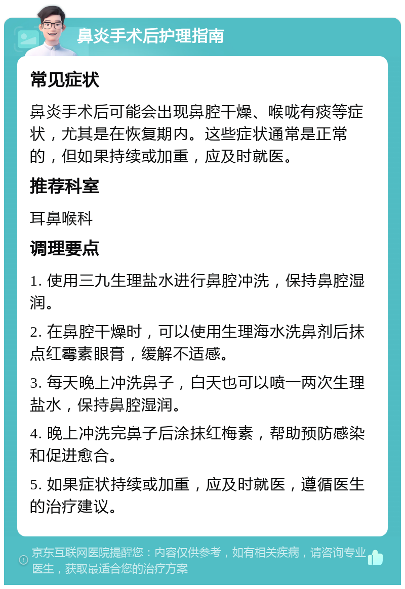 鼻炎手术后护理指南 常见症状 鼻炎手术后可能会出现鼻腔干燥、喉咙有痰等症状，尤其是在恢复期内。这些症状通常是正常的，但如果持续或加重，应及时就医。 推荐科室 耳鼻喉科 调理要点 1. 使用三九生理盐水进行鼻腔冲洗，保持鼻腔湿润。 2. 在鼻腔干燥时，可以使用生理海水洗鼻剂后抹点红霉素眼膏，缓解不适感。 3. 每天晚上冲洗鼻子，白天也可以喷一两次生理盐水，保持鼻腔湿润。 4. 晚上冲洗完鼻子后涂抹红梅素，帮助预防感染和促进愈合。 5. 如果症状持续或加重，应及时就医，遵循医生的治疗建议。