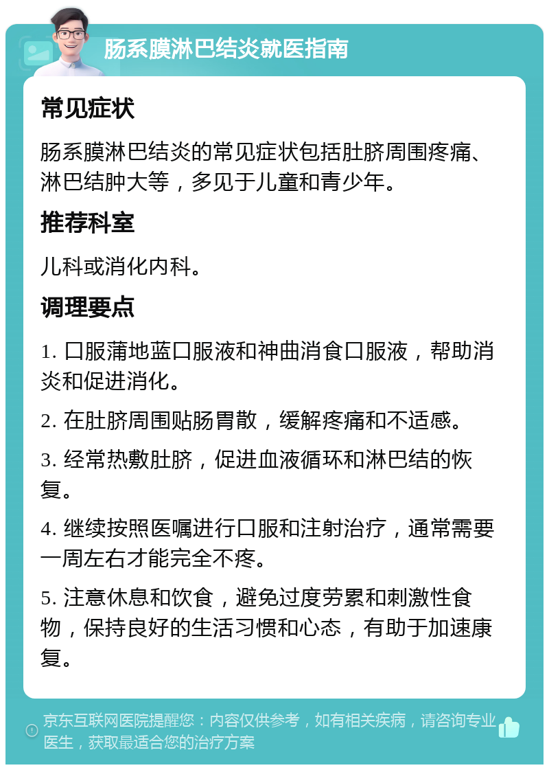 肠系膜淋巴结炎就医指南 常见症状 肠系膜淋巴结炎的常见症状包括肚脐周围疼痛、淋巴结肿大等，多见于儿童和青少年。 推荐科室 儿科或消化内科。 调理要点 1. 口服蒲地蓝口服液和神曲消食口服液，帮助消炎和促进消化。 2. 在肚脐周围贴肠胃散，缓解疼痛和不适感。 3. 经常热敷肚脐，促进血液循环和淋巴结的恢复。 4. 继续按照医嘱进行口服和注射治疗，通常需要一周左右才能完全不疼。 5. 注意休息和饮食，避免过度劳累和刺激性食物，保持良好的生活习惯和心态，有助于加速康复。