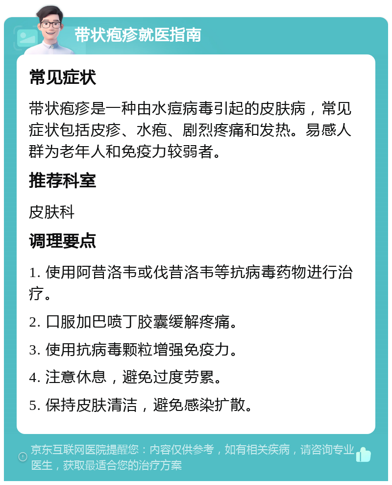 带状疱疹就医指南 常见症状 带状疱疹是一种由水痘病毒引起的皮肤病，常见症状包括皮疹、水疱、剧烈疼痛和发热。易感人群为老年人和免疫力较弱者。 推荐科室 皮肤科 调理要点 1. 使用阿昔洛韦或伐昔洛韦等抗病毒药物进行治疗。 2. 口服加巴喷丁胶囊缓解疼痛。 3. 使用抗病毒颗粒增强免疫力。 4. 注意休息，避免过度劳累。 5. 保持皮肤清洁，避免感染扩散。