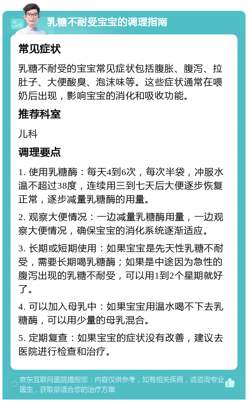 乳糖不耐受宝宝的调理指南 常见症状 乳糖不耐受的宝宝常见症状包括腹胀、腹泻、拉肚子、大便酸臭、泡沫味等。这些症状通常在喂奶后出现，影响宝宝的消化和吸收功能。 推荐科室 儿科 调理要点 1. 使用乳糖酶：每天4到6次，每次半袋，冲服水温不超过38度，连续用三到七天后大便逐步恢复正常，逐步减量乳糖酶的用量。 2. 观察大便情况：一边减量乳糖酶用量，一边观察大便情况，确保宝宝的消化系统逐渐适应。 3. 长期或短期使用：如果宝宝是先天性乳糖不耐受，需要长期喝乳糖酶；如果是中途因为急性的腹泻出现的乳糖不耐受，可以用1到2个星期就好了。 4. 可以加入母乳中：如果宝宝用温水喝不下去乳糖酶，可以用少量的母乳混合。 5. 定期复查：如果宝宝的症状没有改善，建议去医院进行检查和治疗。