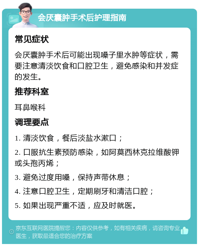 会厌囊肿手术后护理指南 常见症状 会厌囊肿手术后可能出现嗓子里水肿等症状，需要注意清淡饮食和口腔卫生，避免感染和并发症的发生。 推荐科室 耳鼻喉科 调理要点 1. 清淡饮食，餐后淡盐水漱口； 2. 口服抗生素预防感染，如阿莫西林克拉维酸钾或头孢丙烯； 3. 避免过度用嗓，保持声带休息； 4. 注意口腔卫生，定期刷牙和清洁口腔； 5. 如果出现严重不适，应及时就医。