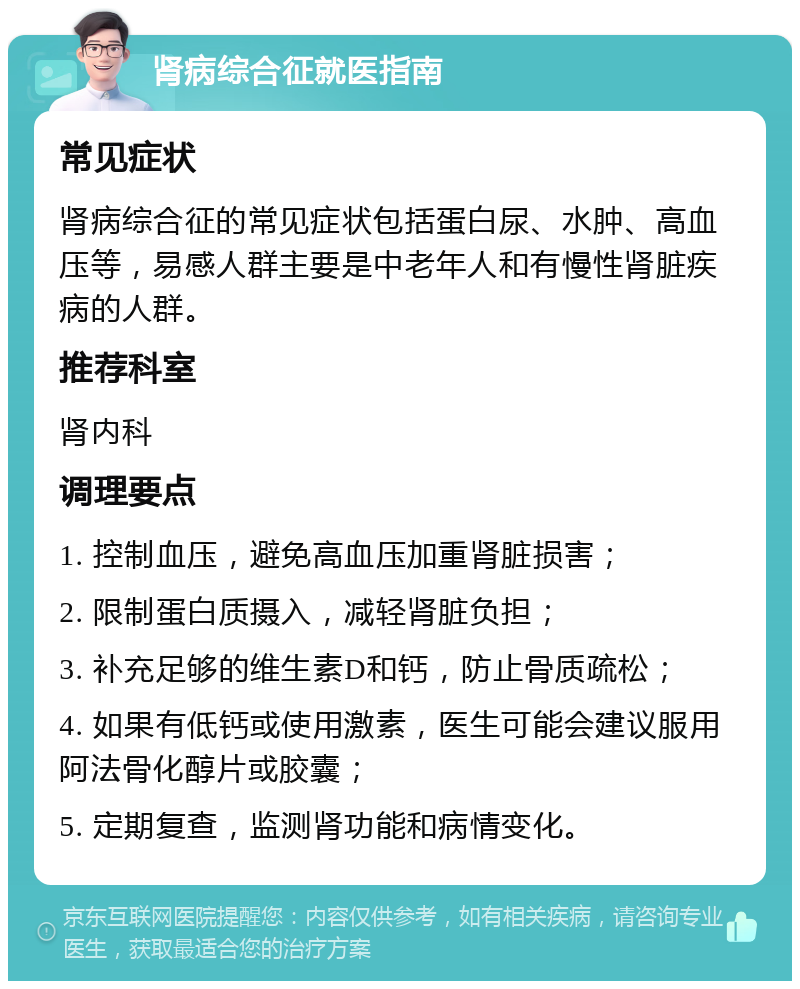 肾病综合征就医指南 常见症状 肾病综合征的常见症状包括蛋白尿、水肿、高血压等，易感人群主要是中老年人和有慢性肾脏疾病的人群。 推荐科室 肾内科 调理要点 1. 控制血压，避免高血压加重肾脏损害； 2. 限制蛋白质摄入，减轻肾脏负担； 3. 补充足够的维生素D和钙，防止骨质疏松； 4. 如果有低钙或使用激素，医生可能会建议服用阿法骨化醇片或胶囊； 5. 定期复查，监测肾功能和病情变化。