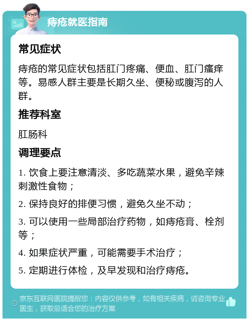 痔疮就医指南 常见症状 痔疮的常见症状包括肛门疼痛、便血、肛门瘙痒等。易感人群主要是长期久坐、便秘或腹泻的人群。 推荐科室 肛肠科 调理要点 1. 饮食上要注意清淡、多吃蔬菜水果，避免辛辣刺激性食物； 2. 保持良好的排便习惯，避免久坐不动； 3. 可以使用一些局部治疗药物，如痔疮膏、栓剂等； 4. 如果症状严重，可能需要手术治疗； 5. 定期进行体检，及早发现和治疗痔疮。