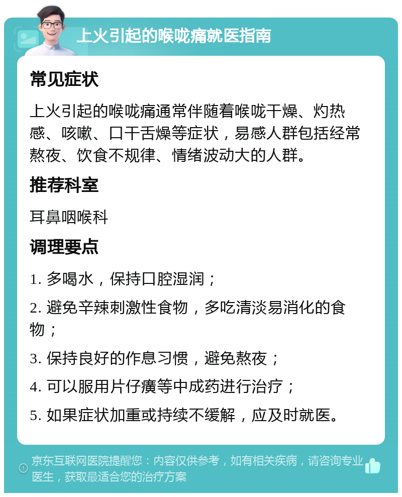 上火引起的喉咙痛就医指南 常见症状 上火引起的喉咙痛通常伴随着喉咙干燥、灼热感、咳嗽、口干舌燥等症状，易感人群包括经常熬夜、饮食不规律、情绪波动大的人群。 推荐科室 耳鼻咽喉科 调理要点 1. 多喝水，保持口腔湿润； 2. 避免辛辣刺激性食物，多吃清淡易消化的食物； 3. 保持良好的作息习惯，避免熬夜； 4. 可以服用片仔癀等中成药进行治疗； 5. 如果症状加重或持续不缓解，应及时就医。