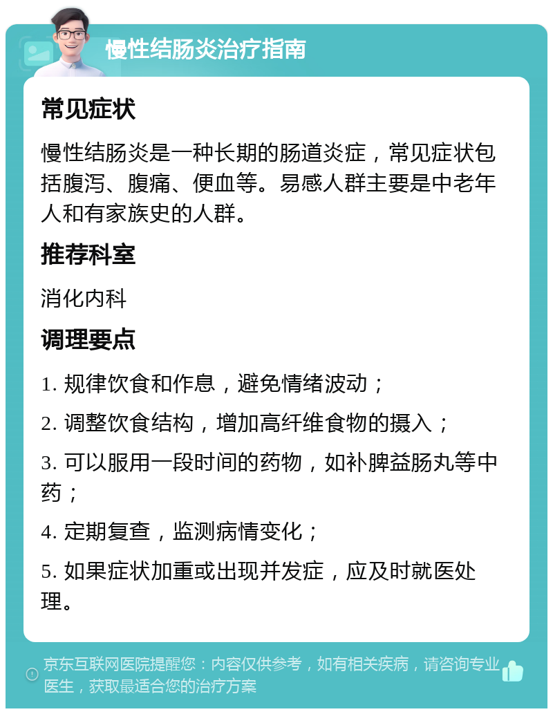 慢性结肠炎治疗指南 常见症状 慢性结肠炎是一种长期的肠道炎症，常见症状包括腹泻、腹痛、便血等。易感人群主要是中老年人和有家族史的人群。 推荐科室 消化内科 调理要点 1. 规律饮食和作息，避免情绪波动； 2. 调整饮食结构，增加高纤维食物的摄入； 3. 可以服用一段时间的药物，如补脾益肠丸等中药； 4. 定期复查，监测病情变化； 5. 如果症状加重或出现并发症，应及时就医处理。