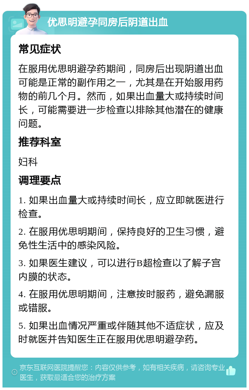 优思明避孕同房后阴道出血 常见症状 在服用优思明避孕药期间，同房后出现阴道出血可能是正常的副作用之一，尤其是在开始服用药物的前几个月。然而，如果出血量大或持续时间长，可能需要进一步检查以排除其他潜在的健康问题。 推荐科室 妇科 调理要点 1. 如果出血量大或持续时间长，应立即就医进行检查。 2. 在服用优思明期间，保持良好的卫生习惯，避免性生活中的感染风险。 3. 如果医生建议，可以进行B超检查以了解子宫内膜的状态。 4. 在服用优思明期间，注意按时服药，避免漏服或错服。 5. 如果出血情况严重或伴随其他不适症状，应及时就医并告知医生正在服用优思明避孕药。