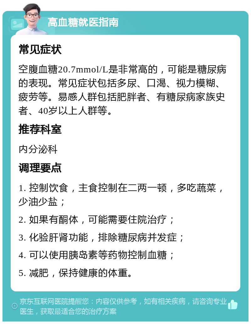 高血糖就医指南 常见症状 空腹血糖20.7mmol/L是非常高的，可能是糖尿病的表现。常见症状包括多尿、口渴、视力模糊、疲劳等。易感人群包括肥胖者、有糖尿病家族史者、40岁以上人群等。 推荐科室 内分泌科 调理要点 1. 控制饮食，主食控制在二两一顿，多吃蔬菜，少油少盐； 2. 如果有酮体，可能需要住院治疗； 3. 化验肝肾功能，排除糖尿病并发症； 4. 可以使用胰岛素等药物控制血糖； 5. 减肥，保持健康的体重。